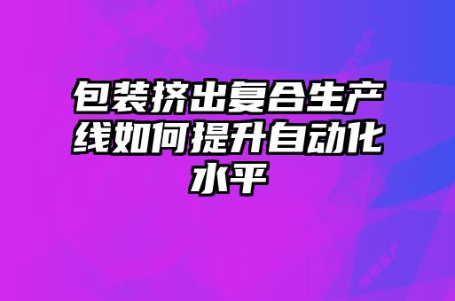 包裝擠出復合生產(chǎn)線如何提升自動化水平