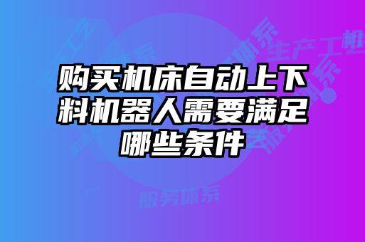 購(gòu)買機(jī)床自動(dòng)上下料機(jī)器人需要滿足哪些條件